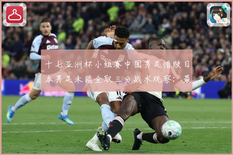 十七亚洲杯小组赛中国男足惜败日本男足未能全取三分战术观察：最新赛事动态与深度分析