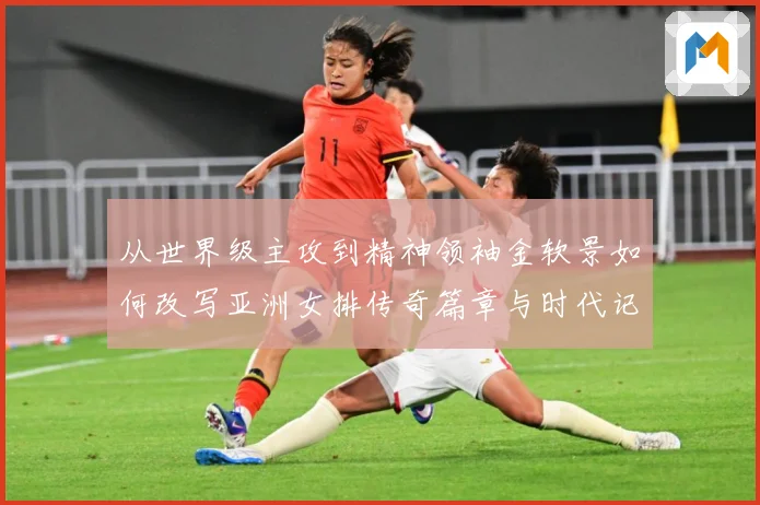 从世界级主攻到精神领袖金软景如何改写亚洲女排传奇篇章与时代记成长观察：最新赛事动态与深度分析