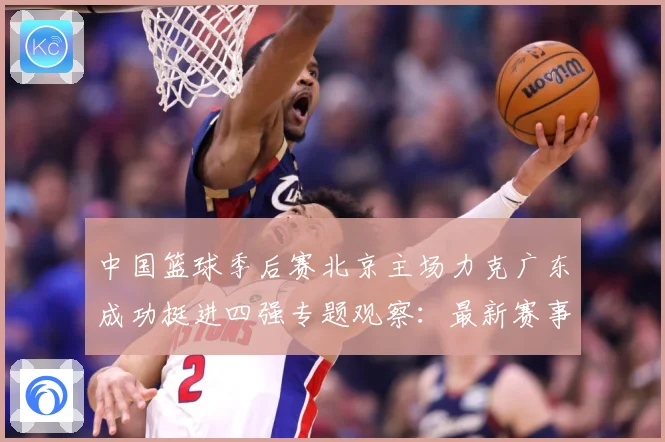 中国篮球季后赛北京主场力克广东成功挺进四强专题观察：最新赛事动态与深度分析