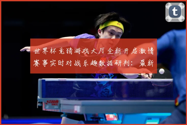 世界杯竞猜游戏大厅全新开启激情赛事实时对战乐趣数据研判：最新赛事动态与深度分析