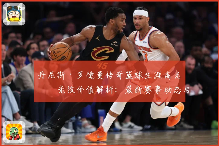 丹尼斯·罗德曼传奇篮球生涯高光与竞技价值解析：最新赛事动态与深度分析