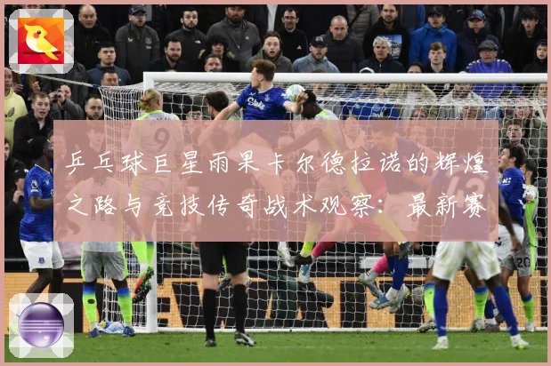 乒乓球巨星雨果卡尔德拉诺的辉煌之路与竞技传奇战术观察：最新赛事动态与深度分析