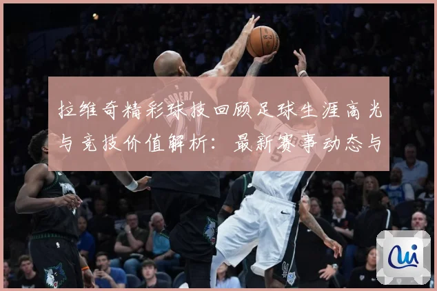拉维奇精彩球技回顾足球生涯高光与竞技价值解析：最新赛事动态与深度分析