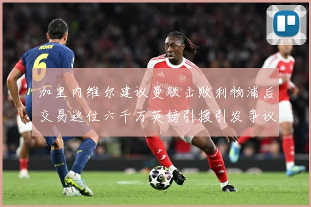 加里内维尔建议曼联击败利物浦后交易这位六千万英镑引援引发争议战术观察：最新赛事动态与深度分析