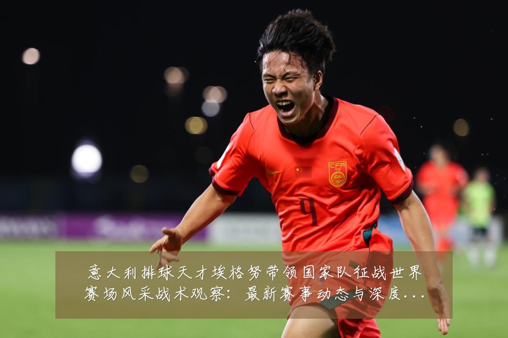 意大利排球天才埃格努带领国家队征战世界赛场风采战术观察：最新赛事动态与深度分析