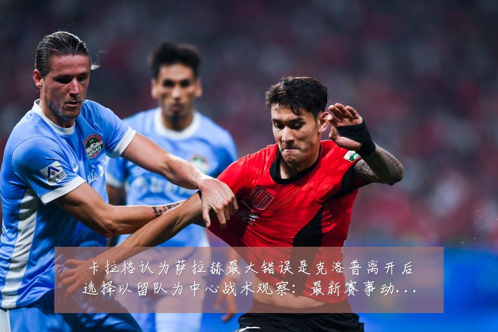 卡拉格认为萨拉赫最大错误是克洛普离开后选择以留队为中心战术观察：最新赛事动态与深度分析