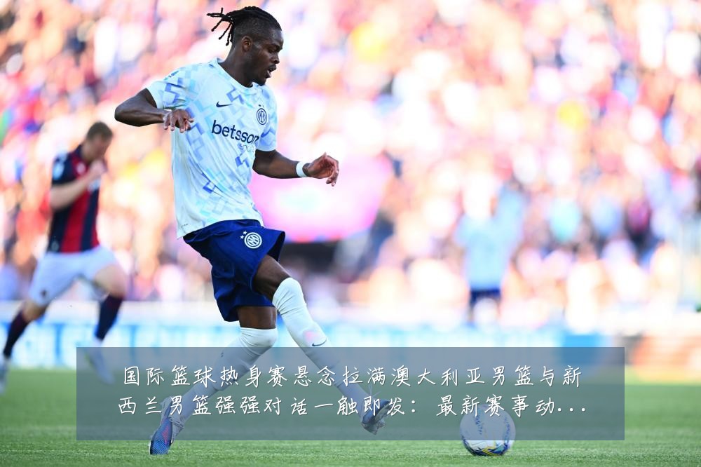 国际篮球热身赛悬念拉满澳大利亚男篮与新西兰男篮强强对话一触即发:最新赛事动态与深度分析