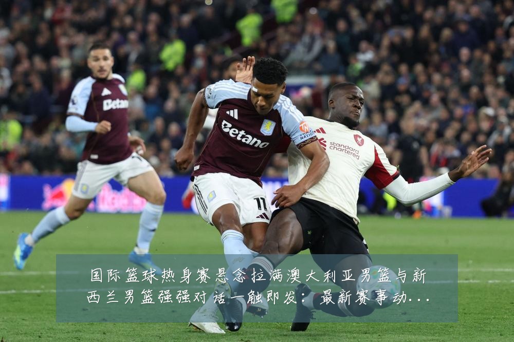 国际篮球热身赛悬念拉满澳大利亚男篮与新西兰男篮强强对话一触即发：最新赛事动态与深度分析